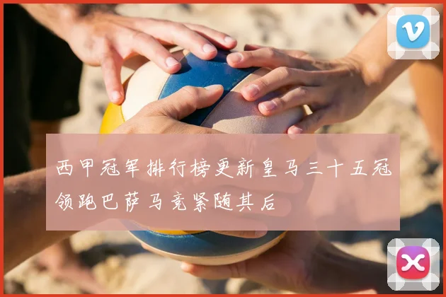 西甲冠军排行榜更新皇马三十五冠领跑巴萨马竞紧随其后