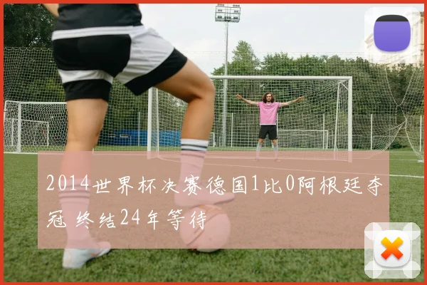 2014世界杯决赛德国1比0阿根廷夺冠 终结24年等待
