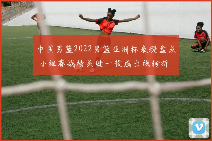 中国男篮2022男篮亚洲杯表现盘点 小组赛战绩关键一役成出线转折