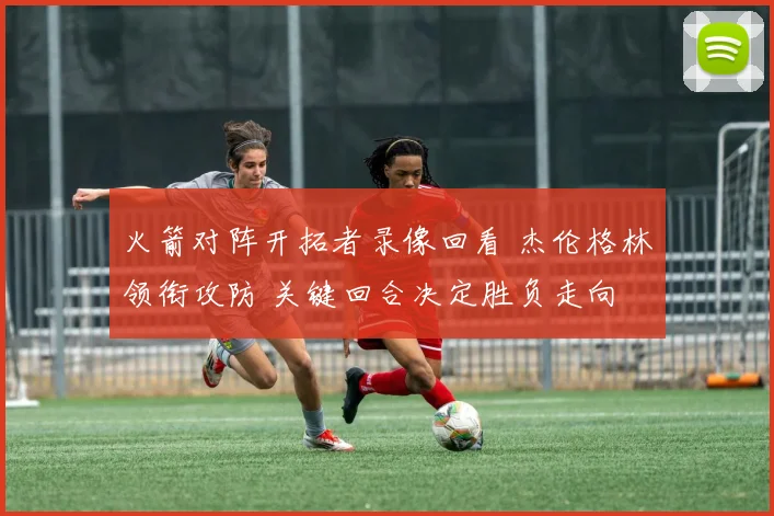 火箭对阵开拓者录像回看 杰伦格林领衔攻防 关键回合决定胜负走向