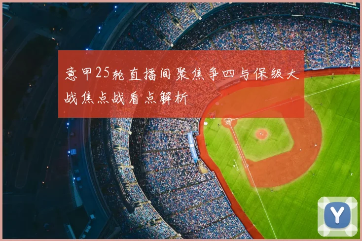 意甲25轮直播间聚焦争四与保级大战焦点战看点解析