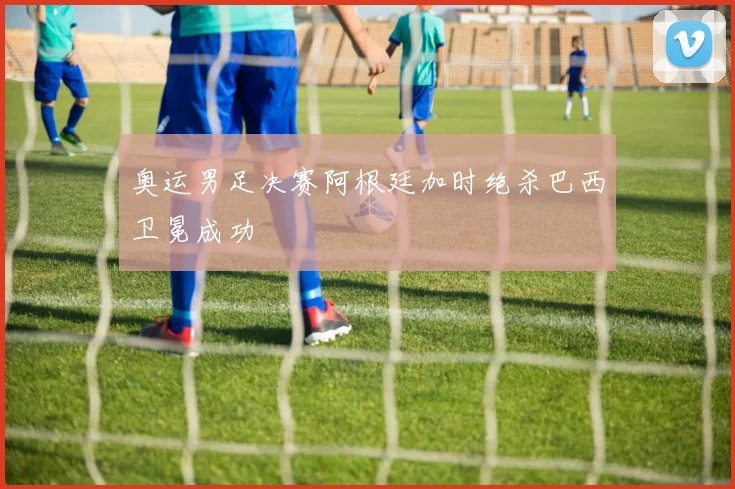 奥运男足决赛阿根廷加时绝杀巴西卫冕成功