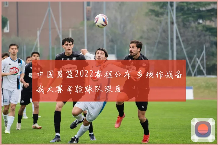 中国男篮2022赛程公布 多线作战备战大赛考验球队深度