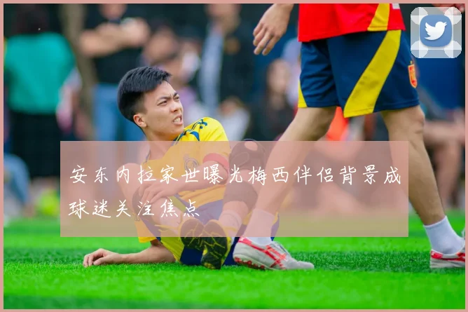 安东内拉家世曝光梅西伴侣背景成球迷关注焦点