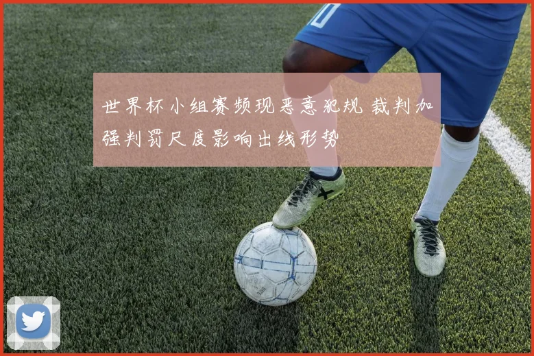 世界杯小组赛频现恶意犯规 裁判加强判罚尺度影响出线形势