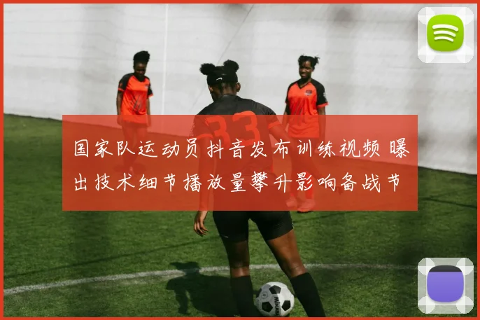 国家队运动员抖音发布训练视频 曝出技术细节播放量攀升影响备战节奏