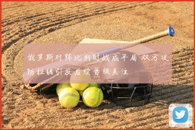俄罗斯对阵比利时战成平局 双方攻防拉锯引发后续晋级关注
