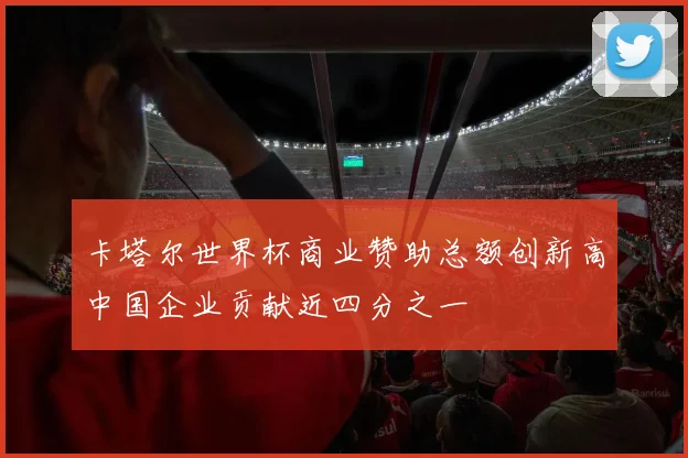 卡塔尔世界杯商业赞助总额创新高中国企业贡献近四分之一