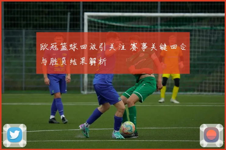 欧冠篮球回放引关注 赛事关键回合与胜负结果解析