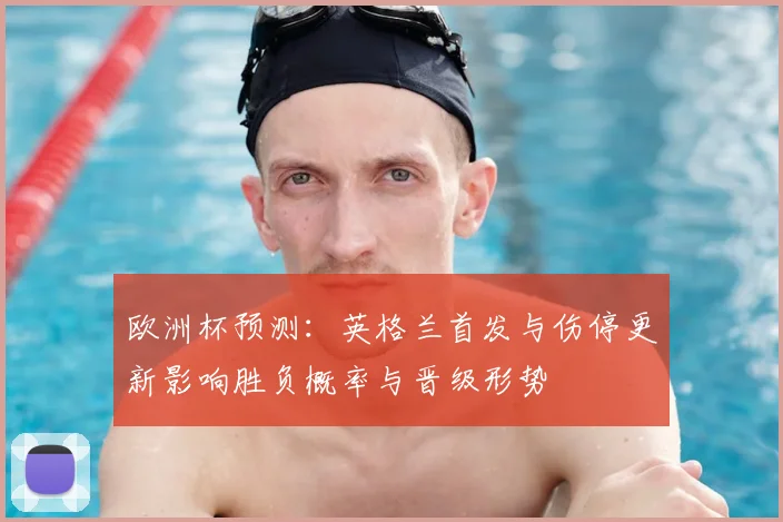 欧洲杯预测:英格兰首发与伤停更新影响胜负概率与晋级形势