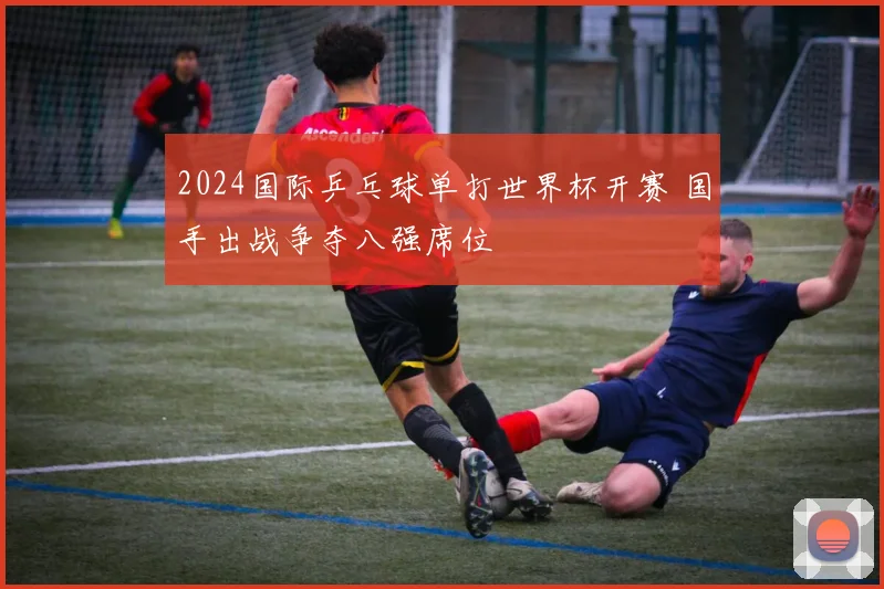 2024国际乒乓球单打世界杯开赛 国手出战争夺八强席位