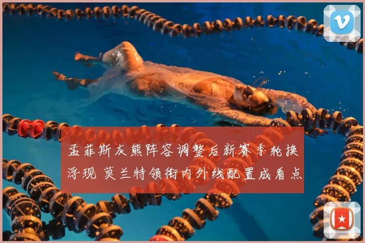 孟菲斯灰熊阵容调整后新赛季轮换浮现 莫兰特领衔内外线配置成看点