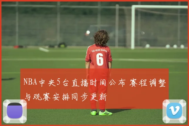 NBA中央5台直播时间公布 赛程调整与观赛安排同步更新