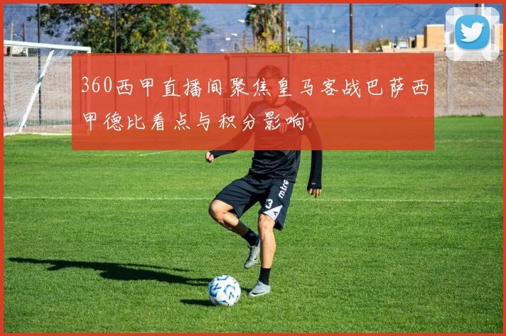 360西甲直播间聚焦皇马客战巴萨西甲德比看点与积分影响