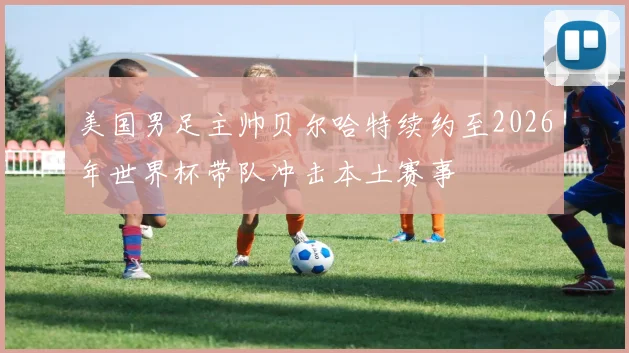 美国男足主帅贝尔哈特续约至2026年世界杯带队冲击本土赛事