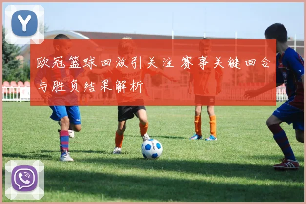 欧冠篮球回放引关注 赛事关键回合与胜负结果解析