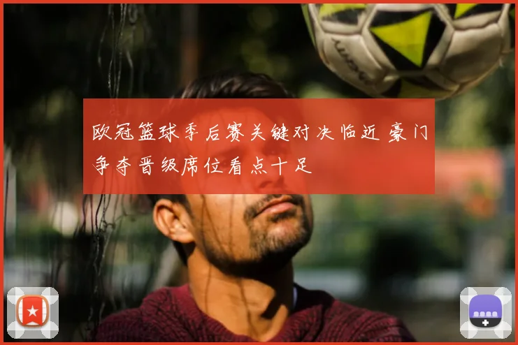 欧冠篮球季后赛关键对决临近 豪门争夺晋级席位看点十足