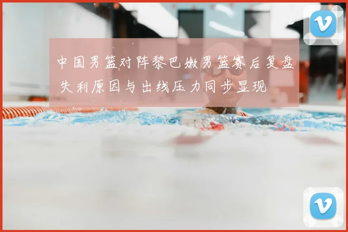 中国男篮对阵黎巴嫩男篮赛后复盘 失利原因与出线压力同步显现