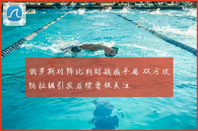 俄罗斯对阵比利时战成平局 双方攻防拉锯引发后续晋级关注