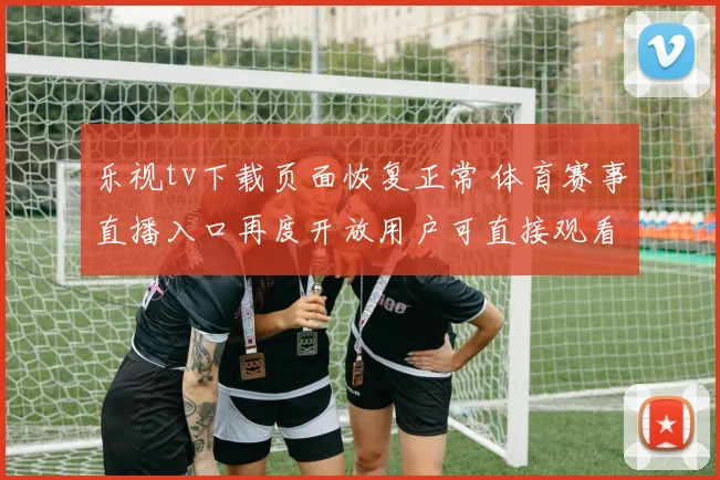 乐视tv下载页面恢复正常 体育赛事直播入口再度开放用户可直接观看直播