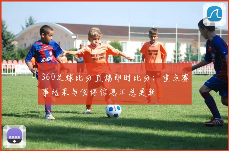 360足球比分直播即时比分：重点赛事结果与伤停信息汇总更新