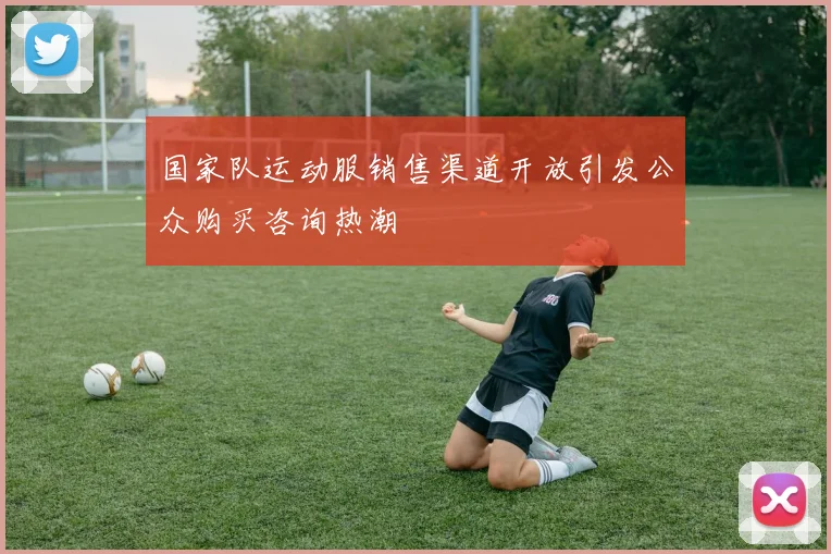 国家队运动服销售渠道开放引发公众购买咨询热潮