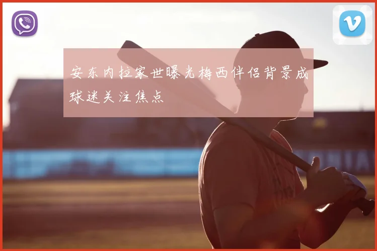 安东内拉家世曝光梅西伴侣背景成球迷关注焦点