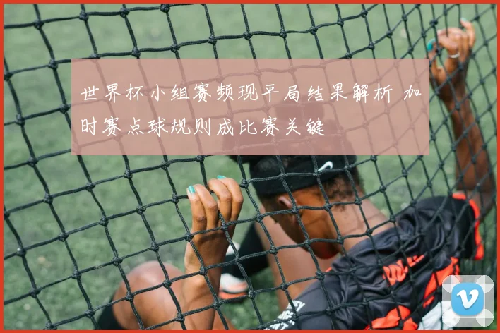 世界杯小组赛频现平局结果解析 加时赛点球规则成比赛关键
