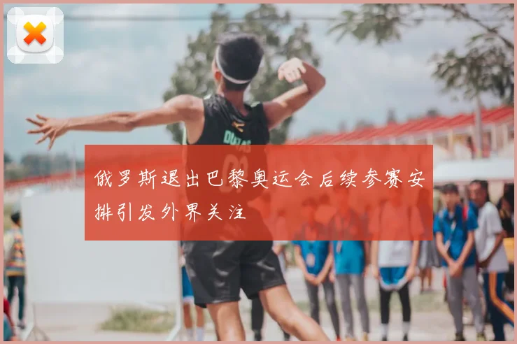 俄罗斯退出巴黎奥运会后续参赛安排引发外界关注