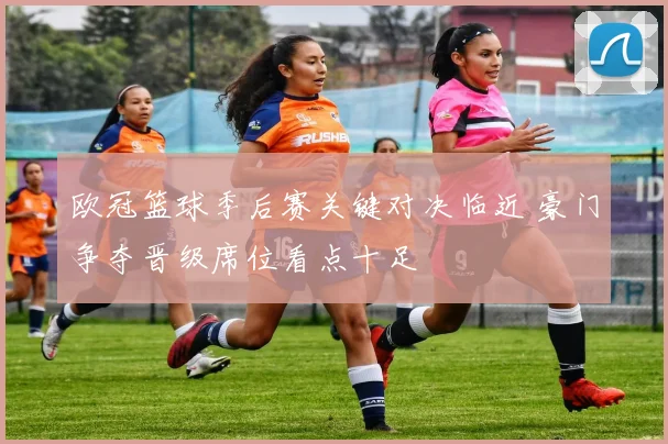 欧冠篮球季后赛关键对决临近 豪门争夺晋级席位看点十足