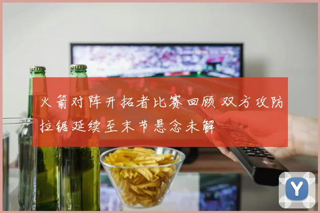 火箭对阵开拓者比赛回顾 双方攻防拉锯延续至末节悬念未解