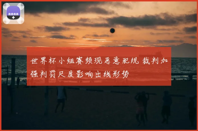 世界杯小组赛频现恶意犯规 裁判加强判罚尺度影响出线形势