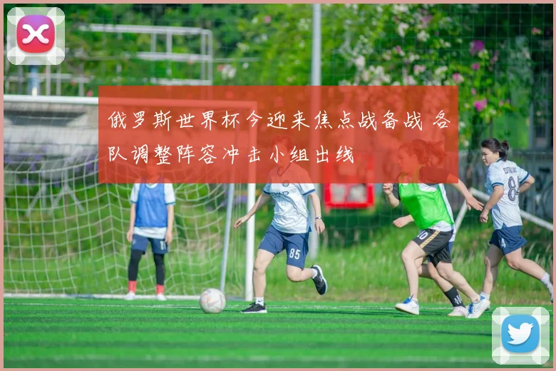 俄罗斯世界杯今迎来焦点战备战 各队调整阵容冲击小组出线