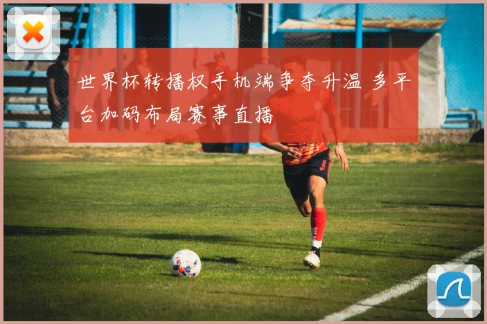 世界杯转播权手机端争夺升温 多平台加码布局赛事直播