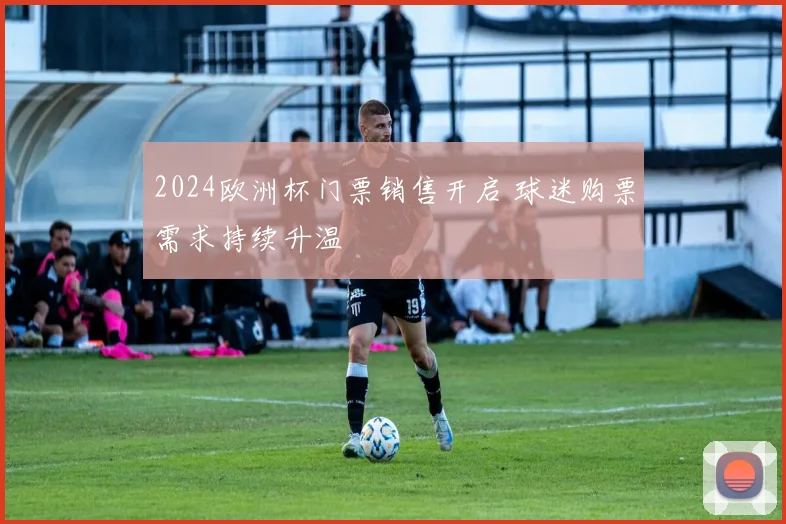 2024欧洲杯门票销售开启 球迷购票需求持续升温