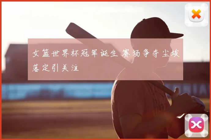 女篮世界杯冠军诞生 赛场争夺尘埃落定引关注
