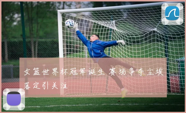 女篮世界杯冠军诞生 赛场争夺尘埃落定引关注