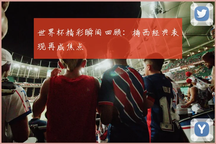 世界杯精彩瞬间回顾:梅西经典表现再成焦点